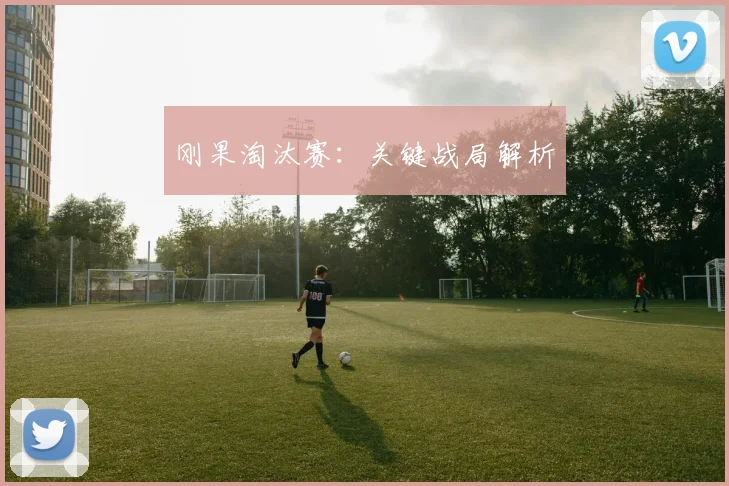 刚果淘汰赛：关键战局解析
